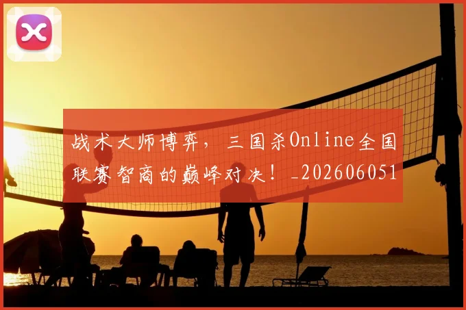 战术大师博弈，三国杀Online全国联赛智商的巅峰对决！_20260605155724