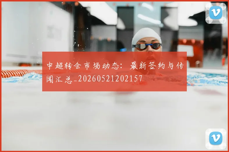 中超转会市场动态：最新签约与传闻汇总_20260521202157