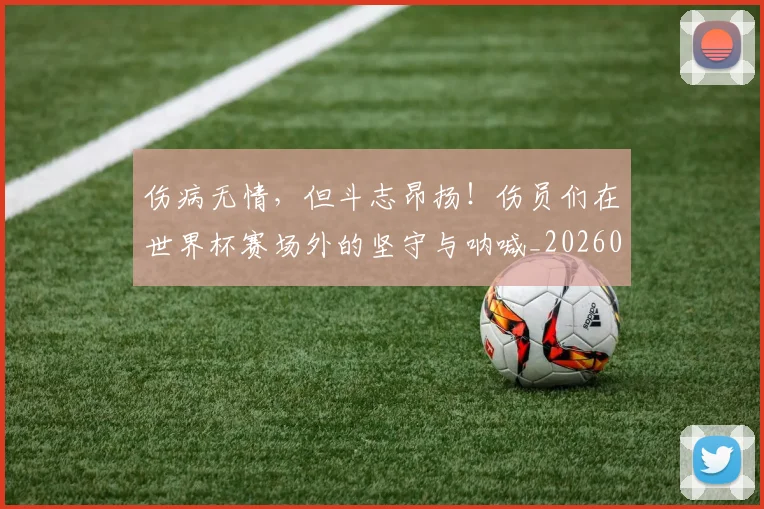 伤病无情，但斗志昂扬！伤员们在世界杯赛场外的坚守与呐喊_20260601173450_20260704165846