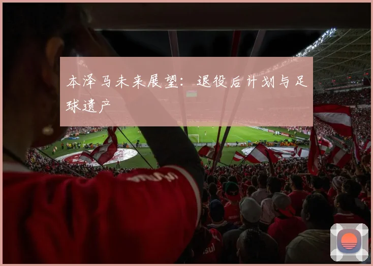 本泽马未来展望：退役后计划与足球遗产