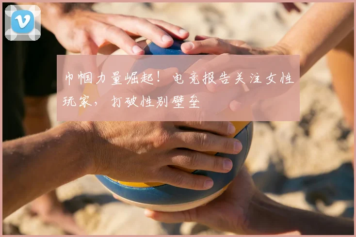 巾帼力量崛起!电竞报告关注女性玩家,打破性别壁垒