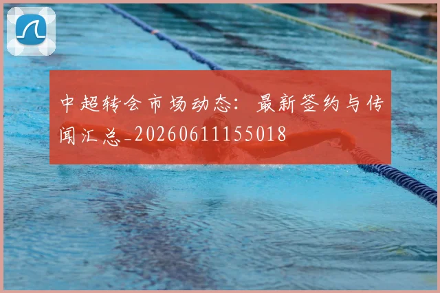 中超转会市场动态：最新签约与传闻汇总_20260611155018