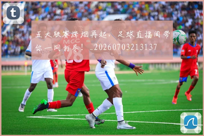 五大联赛烽烟再起，足球直播间带你一网打尽！_20260703213137