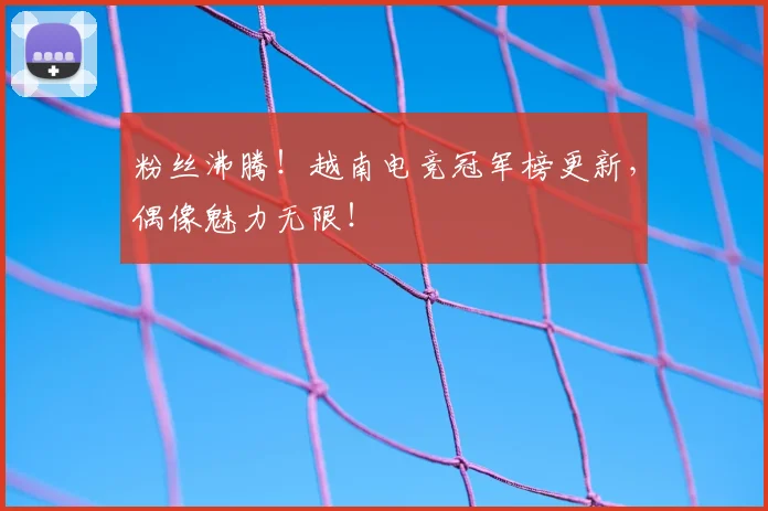 粉丝沸腾!越南电竞冠军榜更新,偶像魅力无限!