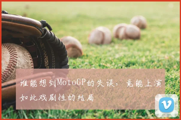 谁能想到MotoGP的失误,竟能上演如此戏剧性的结局