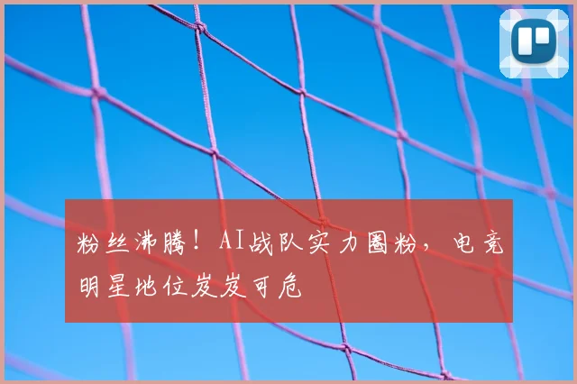 粉丝沸腾！AI战队实力圈粉，电竞明星地位岌岌可危