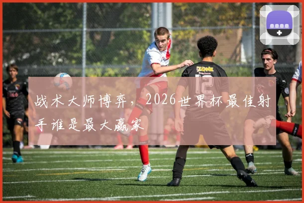 战术大师博弈，2026世界杯最佳射手谁是最大赢家