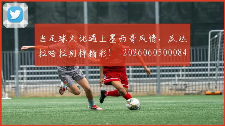 当足球文化遇上墨西哥风情，瓜达拉哈拉别样精彩！_20260605000848