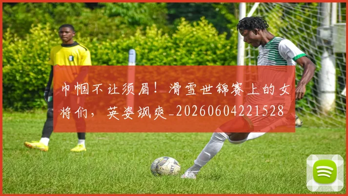 巾帼不让须眉！滑雪世锦赛上的女将们，英姿飒爽_20260604221528