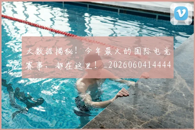 大数据揭秘！今年最火的国际电竞赛事，都在这里！_20260604144440