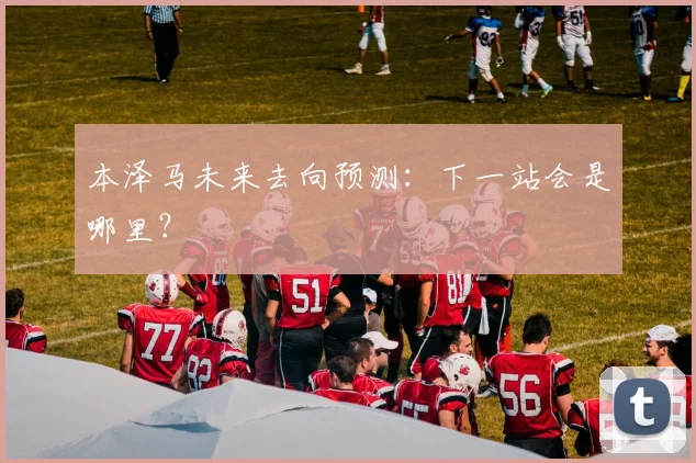 本泽马未来去向预测:下一站会是哪里?