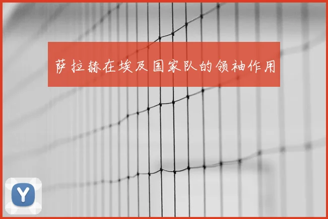 萨拉赫在埃及国家队的领袖作用