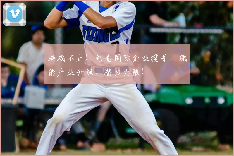 游戏不止！电竞国际企业携手，赋能产业升级，潜力无限！