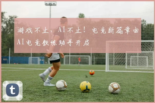 游戏不止，AI不止！电竞新篇章由AI电竞教练助手开启