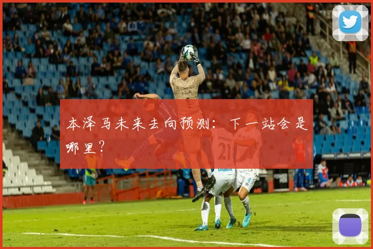 本泽马未来去向预测：下一站会是哪里？