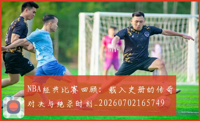 NBA经典比赛回顾:载入史册的传奇对决与绝杀时刻_20260702165749