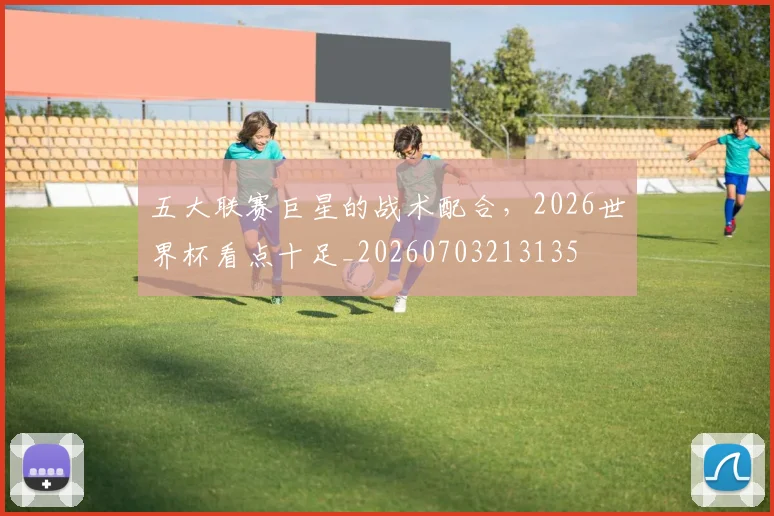五大联赛巨星的战术配合,2026世界杯看点十足_20260703213135