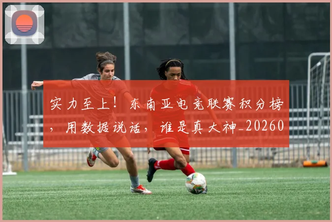 实力至上!东南亚电竞联赛积分榜,用数据说话,谁是真大神_20260707144553
